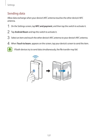 Settings
127
Sending data
Allow data exchange when your device’s NFC antenna touches the other device’s NFC
antenna.
1	 On the Settings screen, tap NFC and payment, and then tap the switch to activate it.
2	 Tap Android Beam and tap the switch to activate it.
3	 Select an item and touch the other device’s NFC antenna to your device’s NFC antenna.
4	 When Touch to beam. appears on the screen, tap your device’s screen to send the item.
If both devices try to send data simultaneously, the file transfer may fail.
 