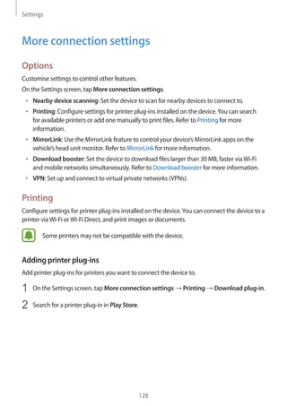 Settings
128
More connection settings
Options
Customise settings to control other features.
On the Settings screen, tap More connection settings.
• 	Nearby device scanning: Set the device to scan for nearby devices to connect to.
• 	Printing: Configure settings for printer plug-ins installed on the device.You can search
for available printers or add one manually to print files. Refer to Printing for more
information.
• 	MirrorLink: Use the MirrorLink feature to control your device’s MirrorLink apps on the
vehicle’s head unit monitor. Refer to MirrorLink for more information.
• 	Download booster: Set the device to download files larger than 30 MB, faster viaWi-Fi
and mobile networks simultaneously. Refer to Download booster for more information.
• 	VPN: Set up and connect to virtual private networks (VPNs).
Printing
Configure settings for printer plug-ins installed on the device.You can connect the device to a
printer viaWi-Fi orWi-Fi Direct, and print images or documents.
Some printers may not be compatible with the device.
Adding printer plug-ins
Add printer plug-ins for printers you want to connect the device to.
1	 On the Settings screen, tap More connection settings → Printing → Download plug-in.
2	 Search for a printer plug-in in Play Store.
 