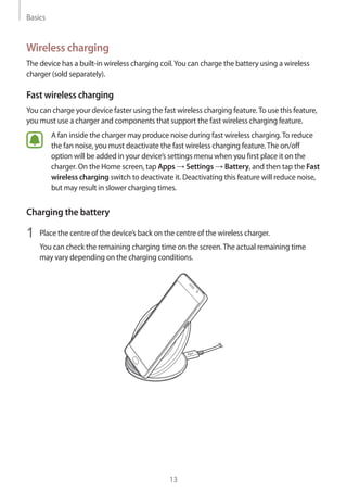 Basics
13
Wireless charging
The device has a built-in wireless charging coil.You can charge the battery using a wireless
charger (sold separately).
Fast wireless charging
You can charge your device faster using the fast wireless charging feature.To use this feature,
you must use a charger and components that support the fast wireless charging feature.
A fan inside the charger may produce noise during fast wireless charging.To reduce
the fan noise, you must deactivate the fast wireless charging feature.The on/off
option will be added in your device’s settings menu when you first place it on the
charger. On the Home screen, tap Apps → Settings → Battery, and then tap the Fast
wireless charging switch to deactivate it. Deactivating this feature will reduce noise,
but may result in slower charging times.
Charging the battery
1	 Place the centre of the device’s back on the centre of the wireless charger.
You can check the remaining charging time on the screen.The actual remaining time
may vary depending on the charging conditions.
 