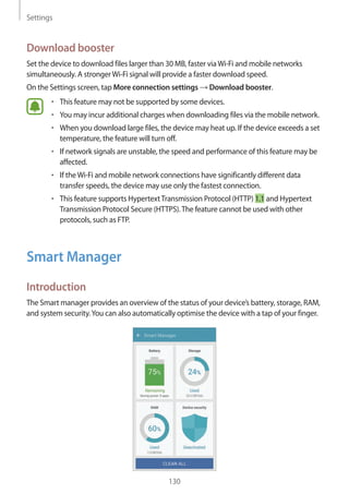 Settings
130
Download booster
Set the device to download files larger than 30 MB, faster viaWi-Fi and mobile networks
simultaneously. A strongerWi-Fi signal will provide a faster download speed.
On the Settings screen, tap More connection settings → Download booster.
• 	This feature may not be supported by some devices.
• 	You may incur additional charges when downloading files via the mobile network.
• 	When you download large files, the device may heat up. If the device exceeds a set
temperature, the feature will turn off.
• 	If network signals are unstable, the speed and performance of this feature may be
affected.
• 	If theWi-Fi and mobile network connections have significantly different data
transfer speeds, the device may use only the fastest connection.
• 	This feature supports HypertextTransmission Protocol (HTTP) 1.1 and Hypertext
Transmission Protocol Secure (HTTPS).The feature cannot be used with other
protocols, such as FTP.
Smart Manager
Introduction
The Smart manager provides an overview of the status of your device’s battery, storage, RAM,
and system security.You can also automatically optimise the device with a tap of your finger.
 