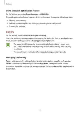 Settings
131
Using the quick optimisation feature
On the Settings screen, tap Smart Manager → CLEAN ALL.
The quick optimisation feature improves device performance through the following actions.
• 	Clearing some memory.
• 	Deleting unnecessary files and closing apps running in the background.
• 	Scanning for malware.
Battery
On the Settings screen, tap Smart Manager → Battery.
Check the remaining battery power and time to use the device. For devices with low battery
levels, conserve battery power by activating power saving features.
• 	The usage time left shows the time remaining before the battery power runs
out. Usage time left may vary depending on your device settings and operating
conditions.
• 	You cannot receive notifications from apps that use power saving mode.
Managing the battery
To save battery power by setting whether to optimise the battery usage for each app, tap
DETAILS for the app power saving and tap the App power saving switch to activate it.
You can set the device to charge the battery more quickly.Tap the Fast cable charging switch
to activate it.
 