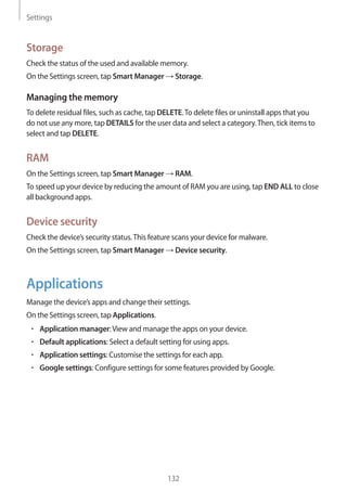 Settings
132
Storage
Check the status of the used and available memory.
On the Settings screen, tap Smart Manager → Storage.
Managing the memory
To delete residual files, such as cache, tap DELETE.To delete files or uninstall apps that you
do not use any more, tap DETAILS for the user data and select a category.Then, tick items to
select and tap DELETE.
RAM
On the Settings screen, tap Smart Manager → RAM.
To speed up your device by reducing the amount of RAM you are using, tap END ALL to close
all background apps.
Device security
Check the device’s security status.This feature scans your device for malware.
On the Settings screen, tap Smart Manager → Device security.
Applications
Manage the device’s apps and change their settings.
On the Settings screen, tap Applications.
• 	Application manager:View and manage the apps on your device.
• 	Default applications: Select a default setting for using apps.
• 	Application settings: Customise the settings for each app.
• 	Google settings: Configure settings for some features provided by Google.
 