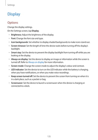 Settings
135
Display
Options
Change the display settings.
On the Settings screen, tap Display.
• 	Brightness: Adjust the brightness of the display.
• 	Font: Change the font size and type.
• 	Icon backgrounds: Set whether to display shaded backgrounds to make icons stand out.
• 	Screen timeout: Set the length of time the device waits before turning off the display’s
backlight.
• 	Smart stay: Set the device to prevent the display backlight from turning off while you are
looking at the display.
• 	Always on display: Set the device to display an image or information while the screen is
turned off. Refer to Always on display for more information.
• 	Screen mode: Change the screen mode to adjust the display’s colour and contrast.
• 	LED indicator: Set the device to turn on the LED indicator while the battery is charging,
when you have notifications, or when you make voice recordings.
• 	Keep screen turned off: Set the device to prevent the screen from turning on when it is
in a dark place, such as a pocket or bag.
• 	Screensaver: Set the device to launch a screensaver when the device is charging or
connected to a dock.
 