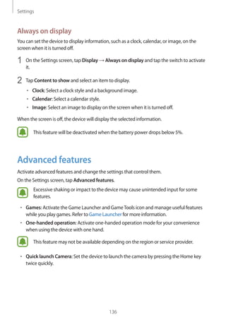 Settings
136
Always on display
You can set the device to display information, such as a clock, calendar, or image, on the
screen when it is turned off.
1	 On the Settings screen, tap Display → Always on display and tap the switch to activate
it.
2	 Tap Content to show and select an item to display.
• 	Clock: Select a clock style and a background image.
• 	Calendar: Select a calendar style.
• 	Image: Select an image to display on the screen when it is turned off.
When the screen is off, the device will display the selected information.
This feature will be deactivated when the battery power drops below 5%.
Advanced features
Activate advanced features and change the settings that control them.
On the Settings screen, tap Advanced features.
Excessive shaking or impact to the device may cause unintended input for some
features.
• 	Games: Activate the Game Launcher and GameTools icon and manage useful features
while you play games. Refer to Game Launcher for more information.
• 	One-handed operation: Activate one-handed operation mode for your convenience
when using the device with one hand.
This feature may not be available depending on the region or service provider.
• 	Quick launch Camera: Set the device to launch the camera by pressing the Home key
twice quickly.
 