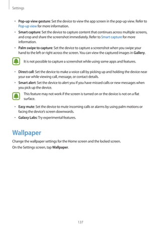 Settings
137
• 	Pop-up view gesture: Set the device to view the app screen in the pop-up view. Refer to
Pop-up view for more information.
• 	Smart capture: Set the device to capture content that continues across multiple screens,
and crop and share the screenshot immediately. Refer to Smart capture for more
information.
• 	Palm swipe to capture: Set the device to capture a screenshot when you swipe your
hand to the left or right across the screen.You can view the captured images in Gallery.
It is not possible to capture a screenshot while using some apps and features.
• 	Direct call: Set the device to make a voice call by picking up and holding the device near
your ear while viewing call, message, or contact details.
• 	Smart alert: Set the device to alert you if you have missed calls or new messages when
you pick up the device.
This feature may not work if the screen is turned on or the device is not on a flat
surface.
• 	Easy mute: Set the device to mute incoming calls or alarms by using palm motions or
facing the device’s screen downwards.
• 	Galaxy Labs:Try experimental features.
Wallpaper
Change the wallpaper settings for the Home screen and the locked screen.
On the Settings screen, tap Wallpaper.
 