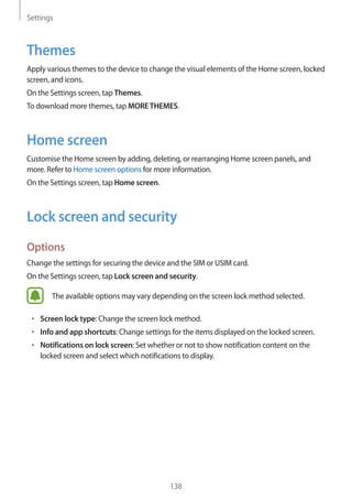 Settings
138
Themes
Apply various themes to the device to change the visual elements of the Home screen, locked
screen, and icons.
On the Settings screen, tap Themes.
To download more themes, tap MORETHEMES.
Home screen
Customise the Home screen by adding, deleting, or rearranging Home screen panels, and
more. Refer to Home screen options for more information.
On the Settings screen, tap Home screen.
Lock screen and security
Options
Change the settings for securing the device and the SIM or USIM card.
On the Settings screen, tap Lock screen and security.
The available options may vary depending on the screen lock method selected.
• 	Screen lock type: Change the screen lock method.
• 	Info and app shortcuts: Change settings for the items displayed on the locked screen.
• 	Notifications on lock screen: Set whether or not to show notification content on the
locked screen and select which notifications to display.
 