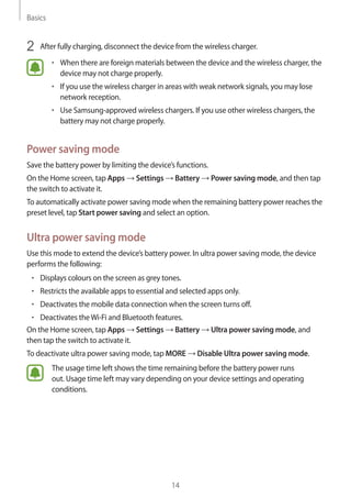 Basics
14
2	 After fully charging, disconnect the device from the wireless charger.
• 	When there are foreign materials between the device and the wireless charger, the
device may not charge properly.
• 	If you use the wireless charger in areas with weak network signals, you may lose
network reception.
• 	Use Samsung-approved wireless chargers. If you use other wireless chargers, the
battery may not charge properly.
Power saving mode
Save the battery power by limiting the device’s functions.
On the Home screen, tap Apps → Settings → Battery → Power saving mode, and then tap
the switch to activate it.
To automatically activate power saving mode when the remaining battery power reaches the
preset level, tap Start power saving and select an option.
Ultra power saving mode
Use this mode to extend the device’s battery power. In ultra power saving mode, the device
performs the following:
• 	Displays colours on the screen as grey tones.
• 	Restricts the available apps to essential and selected apps only.
• 	Deactivates the mobile data connection when the screen turns off.
• 	Deactivates theWi-Fi and Bluetooth features.
On the Home screen, tap Apps → Settings → Battery → Ultra power saving mode, and
then tap the switch to activate it.
To deactivate ultra power saving mode, tap MORE → Disable Ultra power saving mode.
The usage time left shows the time remaining before the battery power runs
out. Usage time left may vary depending on your device settings and operating
conditions.
 