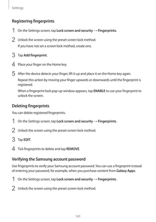 Settings
141
Registering fingerprints
1	 On the Settings screen, tap Lock screen and security → Fingerprints.
2	 Unlock the screen using the preset screen lock method.
If you have not set a screen lock method, create one.
3	 Tap Add fingerprint.
4	 Place your finger on the Home key.
5	 After the device detects your finger, lift it up and place it on the Home key again.
Repeat this action by moving your finger upwards or downwards until the fingerprint is
registered.
When a fingerprint lock pop-up window appears, tap ENABLE to use your fingerprint to
unlock the screen.
Deleting fingerprints
You can delete registered fingerprints.
1	 On the Settings screen, tap Lock screen and security → Fingerprints.
2	 Unlock the screen using the preset screen lock method.
3	 Tap EDIT.
4	 Tick fingerprints to delete and tap REMOVE.
Verifying the Samsung account password
Use fingerprints to verify your Samsung account password.You can use a fingerprint instead
of entering your password, for example, when you purchase content from Galaxy Apps.
1	 On the Settings screen, tap Lock screen and security → Fingerprints.
2	 Unlock the screen using the preset screen lock method.
 