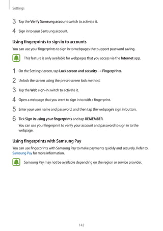 Settings
142
3	 Tap the Verify Samsung account switch to activate it.
4	 Sign in to your Samsung account.
Using fingerprints to sign in to accounts
You can use your fingerprints to sign in to webpages that support password saving.
This feature is only available for webpages that you access via the Internet app.
1	 On the Settings screen, tap Lock screen and security → Fingerprints.
2	 Unlock the screen using the preset screen lock method.
3	 Tap the Web sign-in switch to activate it.
4	 Open a webpage that you want to sign in to with a fingerprint.
5	 Enter your user name and password, and then tap the webpage’s sign in button.
6	 Tick Sign in using your fingerprints and tap REMEMBER.
You can use your fingerprint to verify your account and password to sign in to the
webpage.
Using fingerprints with Samsung Pay
You can use fingerprints with Samsung Pay to make payments quickly and securely. Refer to
Samsung Pay for more information.
Samsung Pay may not be available depending on the region or service provider.
 
