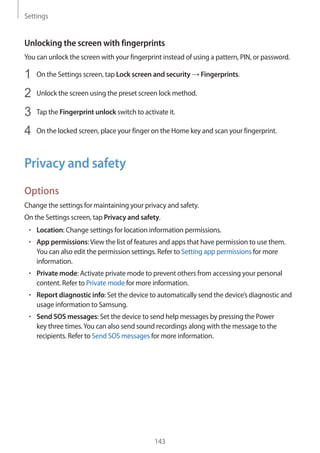 Settings
143
Unlocking the screen with fingerprints
You can unlock the screen with your fingerprint instead of using a pattern, PIN, or password.
1	 On the Settings screen, tap Lock screen and security → Fingerprints.
2	 Unlock the screen using the preset screen lock method.
3	 Tap the Fingerprint unlock switch to activate it.
4	 On the locked screen, place your finger on the Home key and scan your fingerprint.
Privacy and safety
Options
Change the settings for maintaining your privacy and safety.
On the Settings screen, tap Privacy and safety.
• 	Location: Change settings for location information permissions.
• 	App permissions:View the list of features and apps that have permission to use them.
You can also edit the permission settings. Refer to Setting app permissions for more
information.
• 	Private mode: Activate private mode to prevent others from accessing your personal
content. Refer to Private mode for more information.
• 	Report diagnostic info: Set the device to automatically send the device’s diagnostic and
usage information to Samsung.
• 	Send SOS messages: Set the device to send help messages by pressing the Power
key three times.You can also send sound recordings along with the message to the
recipients. Refer to Send SOS messages for more information.
 