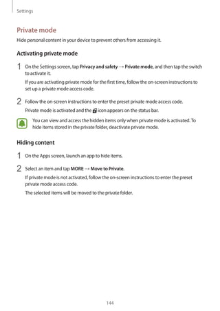 Settings
144
Private mode
Hide personal content in your device to prevent others from accessing it.
Activating private mode
1	 On the Settings screen, tap Privacy and safety → Private mode, and then tap the switch
to activate it.
If you are activating private mode for the first time, follow the on-screen instructions to
set up a private mode access code.
2	 Follow the on-screen instructions to enter the preset private mode access code.
Private mode is activated and the icon appears on the status bar.
You can view and access the hidden items only when private mode is activated.To
hide items stored in the private folder, deactivate private mode.
Hiding content
1	 On the Apps screen, launch an app to hide items.
2	 Select an item and tap MORE → Move to Private.
If private mode is not activated, follow the on-screen instructions to enter the preset
private mode access code.
The selected items will be moved to the private folder.
 