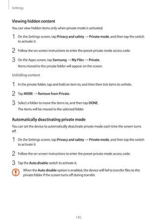 Settings
145
Viewing hidden content
You can view hidden items only when private mode is activated.
1	 On the Settings screen, tap Privacy and safety → Private mode, and then tap the switch
to activate it.
2	 Follow the on-screen instructions to enter the preset private mode access code.
3	 On the Apps screen, tap Samsung → My Files → Private.
Items moved to the private folder will appear on the screen.
Unhiding content
1	 In the private folder, tap and hold an item to, and then then tick items to unhide.
2	 Tap MORE → Remove from Private.
3	 Select a folder to move the items to, and then tap DONE.
The items will be moved to the selected folder.
Automatically deactivating private mode
You can set the device to automatically deactivate private mode each time the screen turns
off.
1	 On the Settings screen, tap Privacy and safety → Private mode, and then tap the switch
to activate it.
2	 Follow the on-screen instructions to enter the preset private mode access code.
3	 Tap the Auto disable switch to activate it.
When the Auto disable option is enabled, the device will fail to transfer files to the
private folder if the screen turns off during transfer.
 