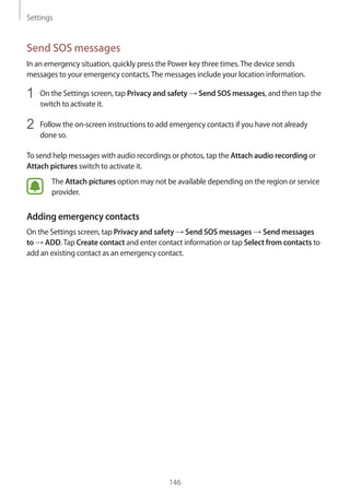 Settings
146
Send SOS messages
In an emergency situation, quickly press the Power key three times.The device sends
messages to your emergency contacts.The messages include your location information.
1	 On the Settings screen, tap Privacy and safety → Send SOS messages, and then tap the
switch to activate it.
2	 Follow the on-screen instructions to add emergency contacts if you have not already
done so.
To send help messages with audio recordings or photos, tap the Attach audio recording or
Attach pictures switch to activate it.
The Attach pictures option may not be available depending on the region or service
provider.
Adding emergency contacts
On the Settings screen, tap Privacy and safety → Send SOS messages → Send messages
to → ADD.Tap Create contact and enter contact information or tap Select from contacts to
add an existing contact as an emergency contact.
 