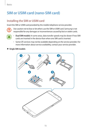 Basics
15
SIM or USIM card (nano-SIM card)
Installing the SIM or USIM card
Insert the SIM or USIM card provided by the mobile telephone service provider.
Use caution not to lose or let others use the SIM or USIM card. Samsung is not
responsible for any damages or inconveniences caused by lost or stolen cards.
• 	Dual SIM models: In some areas, data transfer speeds may be slower if two SIM
cards are inserted in the device than when one SIM card is inserted.
• 	Some LTE services may not be available depending on the service provider. For
more information about service availability, contact your service provider.
► Single SIM models:
2
54
31
 