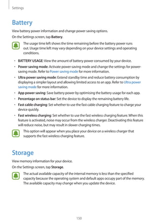 Settings
150
Battery
View battery power information and change power saving options.
On the Settings screen, tap Battery.
The usage time left shows the time remaining before the battery power runs
out. Usage time left may vary depending on your device settings and operating
conditions.
• 	BATTERY USAGE:View the amount of battery power consumed by your device.
• 	Power saving mode: Activate power-saving mode and change the settings for power-
saving mode. Refer to Power saving mode for more information.
• 	Ultra power saving mode: Extend standby time and reduce battery consumption by
displaying a simpler layout and allowing limited access to an app. Refer to Ultra power
saving mode for more information.
• 	App power saving: Save battery power by optimising the battery usage for each app.
• 	Percentage on status bar: Set the device to display the remaining battery life.
• 	Fast cable charging: Set whether to use the fast cable charging feature to charge your
device quickly.
• 	Fast wireless charging: Set whether to use the fast wireless charging feature.When this
feature is activated, noise may occur from the wireless charger. Deactivating this feature
will reduce noise, but may result in slower charging times.
This option will appear when you place your device on a wireless charger that
supports the fast wireless charging feature.
Storage
View memory information for your device.
On the Settings screen, tap Storage.
The actual available capacity of the internal memory is less than the specified
capacity because the operating system and default apps occupy part of the memory.
The available capacity may change when you update the device.
 