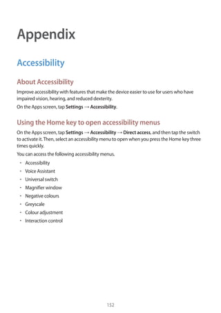 152
Appendix
Accessibility
About Accessibility
Improve accessibility with features that make the device easier to use for users who have
impaired vision, hearing, and reduced dexterity.
On the Apps screen, tap Settings → Accessibility.
Using the Home key to open accessibility menus
On the Apps screen, tap Settings → Accessibility → Direct access, and then tap the switch
to activate it.Then, select an accessibility menu to open when you press the Home key three
times quickly.
You can access the following accessibility menus.
• 	Accessibility
• 	Voice Assistant
• 	Universal switch
• 	Magnifier window
• 	Negative colours
• 	Greyscale
• 	Colour adjustment
• 	Interaction control
 