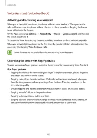 Appendix
153
Voice Assistant (Voice feedback)
Activating or deactivatingVoice Assistant
When you activateVoice Assistant, the device will start voice feedback.When you tap the
selected feature once, the device will read the text on the screen aloud.Tapping the feature
twice will activate the feature.
On the Apps screen, tap Settings → Accessibility → Vision → Voice Assistant, and then tap
the switch to activate it.
To deactivateVoice Assistant, tap the switch and tap anywhere on the screen twice quickly.
When you activateVoice Assistant for the first time, the tutorial will start after activation.You
can replay it by tapping Voice Assistant help.
Some features are not available while you are usingVoice Assistant.
Controlling the screen with finger gestures
You can use various finger gestures to control the screen while you are usingVoice Assistant.
One finger gestures
• 	Tapping: Read aloud the item under your finger.To explore the screen, place a finger on
the screen and move it on the screen.
• 	Tapping twice: Open the selected item.While selected items are read aloud, when you
hear the item you want, release your finger from the item.Then, tap anywhere on the
screen twice quickly.
• 	Double-tapping and holding the screen: Move an item or access an available option.
• 	Swiping to the left: Move to the previous item.
• 	Swiping to the right: Move to the next item.
• 	Swiping upwards or downwards: Change the most recent contextual menu settings. In
text selection mode, move the cursor backwards or forwards to select text.
 