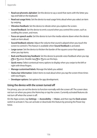 Appendix
156
• 	Read out phonetic alphabet: Set the device to say a word that starts with the letter you
tap and hold on the keyboard.
• 	Read out usage hints: Set the device to read usage hints aloud when you select an item
by swiping.
• 	Vibration feedback: Set the device to vibrate when you explore the screen.
• 	Sound feedback: Set the device to emit a sound when you control the screen, such as
scrolling the screen, and more.
• 	Focus on speech audio: Set the device to turn the media volume down when the device
reads an item aloud.
• 	Sound feedback volume: Adjust the volume that sound is played when you touch the
screen to control it.This feature is available when Sound feedback is activated.
• 	Large cursor: Set the device to thicken the border of the square cursor that appears
when you tap items.
• 	Back and Recents key feedback: Set the device to provide voice feedback when you tap
or once. Double-tap or to use the keys.
• 	Quick menu: Select contextual menu options to display when you swipe to the left or
right with three fingers.
• 	Manage customised labels: Manage the labels you added.
• 	Status bar information: Select items to read aloud when you tap the screen three times
with two fingers.
• 	Developer options: Set options for app development.
Using the device with the screen turned off
For privacy, you can set the device to function normally with the screen off.The screen does
not turn on when you press the Home key or tap the screen. Currently activated features do
not turn off when the screen is off.
On the Apps screen, tap Settings → Accessibility → Vision, and then tap the Dark screen
switch to activate it.You can activate or deactivate this feature by pressing the Power key
twice.
 