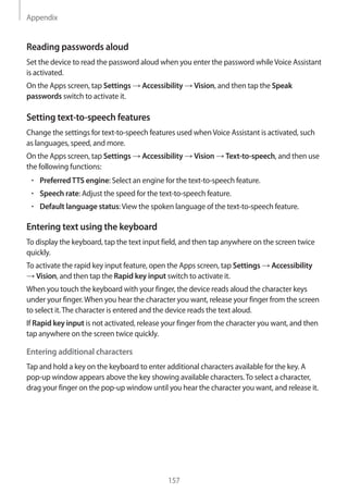 Appendix
157
Reading passwords aloud
Set the device to read the password aloud when you enter the password whileVoice Assistant
is activated.
On the Apps screen, tap Settings → Accessibility → Vision, and then tap the Speak
passwords switch to activate it.
Setting text-to-speech features
Change the settings for text-to-speech features used whenVoice Assistant is activated, such
as languages, speed, and more.
On the Apps screen, tap Settings → Accessibility → Vision → Text-to-speech, and then use
the following functions:
• 	PreferredTTS engine: Select an engine for the text-to-speech feature.
• 	Speech rate: Adjust the speed for the text-to-speech feature.
• 	Default language status:View the spoken language of the text-to-speech feature.
Entering text using the keyboard
To display the keyboard, tap the text input field, and then tap anywhere on the screen twice
quickly.
To activate the rapid key input feature, open the Apps screen, tap Settings → Accessibility
→ Vision, and then tap the Rapid key input switch to activate it.
When you touch the keyboard with your finger, the device reads aloud the character keys
under your finger.When you hear the character you want, release your finger from the screen
to select it.The character is entered and the device reads the text aloud.
If Rapid key input is not activated, release your finger from the character you want, and then
tap anywhere on the screen twice quickly.
Entering additional characters
Tap and hold a key on the keyboard to enter additional characters available for the key. A
pop-up window appears above the key showing available characters.To select a character,
drag your finger on the pop-up window until you hear the character you want, and release it.
 