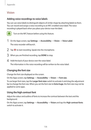 Appendix
158
Vision
Adding voice recordings to voice labels
You can use voice labels to distinguish objects of similar shape by attaching labels to them.
You can record and assign a voice recording to an NFC-enabled voice label.The voice
recording is played back when you place your device near the label.
Turn on the NFC feature before using this feature.
1	 On the Apps screen, tap Settings → Accessibility → Vision → Voice Label.
The voice recorder will launch.
2	 Tap to start recording. Speak into the microphone.
3	 When you are finished recording, tap DONE to stop.
4	 Hold the back of your device over the voice label.
The information in the voice recording will be written to the voice label.
Changing the font size
Change the font size displayed on the screen.
On the Apps screen, tap Settings → Accessibility → Vision → Font size.
To use larger font sizes, tap the Larger font sizes switch to activate it and drag the adjustment
bar to change the font size.When you set the font size to Extra huge, the font size may not be
applied to some apps.
Using the high contrast font
Adjust the colour and outline of fonts to increase the contrast between the text and the
background.
On the Apps screen, tap Settings → Accessibility → Vision and tap the High contrast fonts
switch to activate it.
 