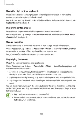 Appendix
159
Using the high contrast keyboard
Increase the size of the Samsung keyboard and change the key colours to increase the
contrast between the text and the background.
On the Apps screen, tap Settings → Accessibility → Vision, and then tap the High contrast
keyboard switch to activate it.
Displaying button shapes
Display button shapes with shaded backgrounds to make them stand out.
On the Apps screen, tap Settings → Accessibility → Vision, and then tap the Show button
shapes switch to activate it.
Using a magnifier
Activate a magnifier to zoom in on the screen to view a larger version of the content.
On the Apps screen, tap Settings → Accessibility → Vision → Magnifier window, and then
tap the switch to activate it.The magnifier will appear on the screen.
Drag the magnifier to where you want to zoom in on the screen.
Magnifying the screen
Magnify the screen and zoom in on a specific area.
On the Apps screen, tap Settings → Accessibility → Vision → Magnification gestures, and
then tap the switch to activate it.
• 	Zooming in and out: Quickly tap the screen three times to zoom in on a specific area.
Quickly tap the screen three times again to return to the normal view.
• 	Exploring the screen by scrolling: Drag two or more fingers across the magnified screen.
• 	Adjusting zoom ratio: Pinch two or more fingers on the magnified screen or spread them
apart.
You can also temporarily magnify the screen by tapping the screen three times and holding.
While holding the screen, drag your finger to explore the screen. Release your finger to return
to the normal view.
• 	Keyboards on the screen cannot be magnified.
• 	When this feature is activated, the performance of some apps, such as Phone and
Calculator, may be affected.
 