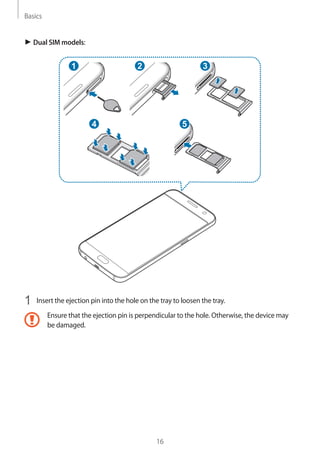 Basics
16
► Dual SIM models:
2 3
54
1
1	 Insert the ejection pin into the hole on the tray to loosen the tray.
Ensure that the ejection pin is perpendicular to the hole. Otherwise, the device may
be damaged.
 