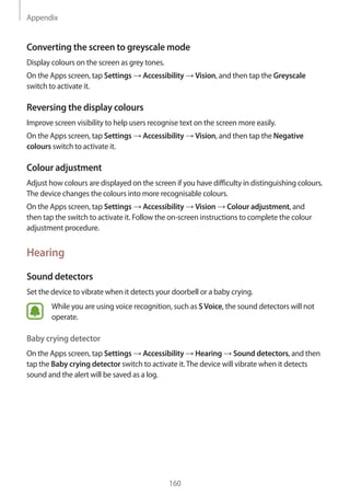 Appendix
160
Converting the screen to greyscale mode
Display colours on the screen as grey tones.
On the Apps screen, tap Settings → Accessibility → Vision, and then tap the Greyscale
switch to activate it.
Reversing the display colours
Improve screen visibility to help users recognise text on the screen more easily.
On the Apps screen, tap Settings → Accessibility → Vision, and then tap the Negative
colours switch to activate it.
Colour adjustment
Adjust how colours are displayed on the screen if you have difficulty in distinguishing colours.
The device changes the colours into more recognisable colours.
On the Apps screen, tap Settings → Accessibility → Vision → Colour adjustment, and
then tap the switch to activate it. Follow the on-screen instructions to complete the colour
adjustment procedure.
Hearing
Sound detectors
Set the device to vibrate when it detects your doorbell or a baby crying.
While you are using voice recognition, such as SVoice, the sound detectors will not
operate.
Baby crying detector
On the Apps screen, tap Settings → Accessibility → Hearing → Sound detectors, and then
tap the Baby crying detector switch to activate it.The device will vibrate when it detects
sound and the alert will be saved as a log.
 