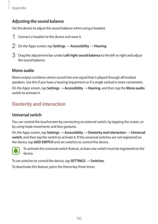 Appendix
162
Adjusting the sound balance
Set the device to adjust the sound balance when using a headset.
1	 Connect a headset to the device and wear it.
2	 On the Apps screen, tap Settings → Accessibility → Hearing.
3	 Drag the adjustment bar under Left/right sound balance to the left or right and adjust
the sound balance.
Mono audio
Mono output combines stereo sound into one signal that is played through all headset
speakers. Use this if you have a hearing impairment or if a single earbud is more convenient.
On the Apps screen, tap Settings → Accessibility → Hearing, and then tap the Mono audio
switch to activate it.
Dexterity and interaction
Universal switch
You can control the touchscreen by connecting an external switch, by tapping the screen, or
by using head movements and face gestures.
On the Apps screen, tap Settings → Accessibility → Dexterity and interaction → Universal
switch, and then tap the switch to activate it. If the universal switches are not registered on
the device, tap ADD SWITCH and set switches to control the device.
To activate the universal switch feature, at least one switch must be registered on the
device.
To set switches to control the device, tap SETTINGS → Switches.
To deactivate this feature, press the Home key three times.
 