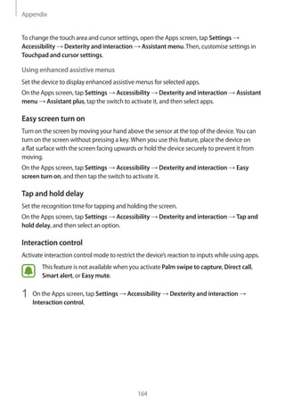 Appendix
164
To change the touch area and cursor settings, open the Apps screen, tap Settings →
Accessibility → Dexterity and interaction → Assistant menu.Then, customise settings in
Touchpad and cursor settings.
Using enhanced assistive menus
Set the device to display enhanced assistive menus for selected apps.
On the Apps screen, tap Settings → Accessibility → Dexterity and interaction → Assistant
menu → Assistant plus, tap the switch to activate it, and then select apps.
Easy screen turn on
Turn on the screen by moving your hand above the sensor at the top of the device.You can
turn on the screen without pressing a key.When you use this feature, place the device on
a flat surface with the screen facing upwards or hold the device securely to prevent it from
moving.
On the Apps screen, tap Settings → Accessibility → Dexterity and interaction → Easy
screen turn on, and then tap the switch to activate it.
Tap and hold delay
Set the recognition time for tapping and holding the screen.
On the Apps screen, tap Settings → Accessibility → Dexterity and interaction → Tap and
hold delay, and then select an option.
Interaction control
Activate interaction control mode to restrict the device’s reaction to inputs while using apps.
This feature is not available when you activate Palm swipe to capture, Direct call,
Smart alert, or Easy mute.
1	 On the Apps screen, tap Settings → Accessibility → Dexterity and interaction →
Interaction control.
 