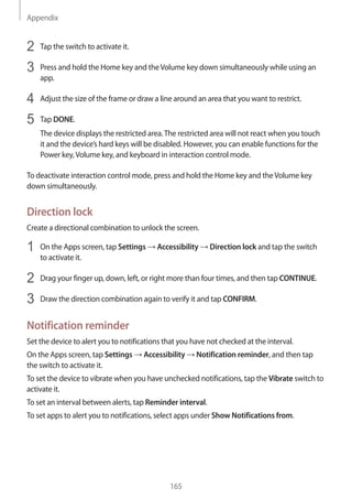 Appendix
165
2	 Tap the switch to activate it.
3	 Press and hold the Home key and theVolume key down simultaneously while using an
app.
4	 Adjust the size of the frame or draw a line around an area that you want to restrict.
5	 Tap DONE.
The device displays the restricted area.The restricted area will not react when you touch
it and the device’s hard keys will be disabled. However, you can enable functions for the
Power key,Volume key, and keyboard in interaction control mode.
To deactivate interaction control mode, press and hold the Home key and theVolume key
down simultaneously.
Direction lock
Create a directional combination to unlock the screen.
1	 On the Apps screen, tap Settings → Accessibility → Direction lock and tap the switch
to activate it.
2	 Drag your finger up, down, left, or right more than four times, and then tap CONTINUE.
3	 Draw the direction combination again to verify it and tap CONFIRM.
Notification reminder
Set the device to alert you to notifications that you have not checked at the interval.
On the Apps screen, tap Settings → Accessibility → Notification reminder, and then tap
the switch to activate it.
To set the device to vibrate when you have unchecked notifications, tap the Vibrate switch to
activate it.
To set an interval between alerts, tap Reminder interval.
To set apps to alert you to notifications, select apps under Show Notifications from.
 