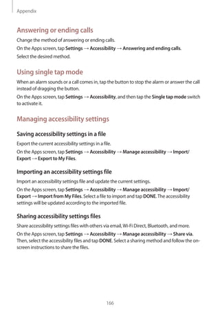 Appendix
166
Answering or ending calls
Change the method of answering or ending calls.
On the Apps screen, tap Settings → Accessibility → Answering and ending calls.
Select the desired method.
Using single tap mode
When an alarm sounds or a call comes in, tap the button to stop the alarm or answer the call
instead of dragging the button.
On the Apps screen, tap Settings → Accessibility, and then tap the Single tap mode switch
to activate it.
Managing accessibility settings
Saving accessibility settings in a file
Export the current accessibility settings in a file.
On the Apps screen, tap Settings → Accessibility → Manage accessibility → Import/
Export → Export to My Files.
Importing an accessibility settings file
Import an accessibility settings file and update the current settings.
On the Apps screen, tap Settings → Accessibility → Manage accessibility → Import/
Export → Import from My Files. Select a file to import and tap DONE.The accessibility
settings will be updated according to the imported file.
Sharing accessibility settings files
Share accessibility settings files with others via email,Wi-Fi Direct, Bluetooth, and more.
On the Apps screen, tap Settings → Accessibility → Manage accessibility → Share via.
Then, select the accessibility files and tap DONE. Select a sharing method and follow the on-
screen instructions to share the files.
 