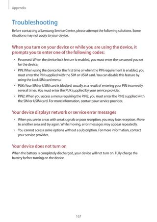 Appendix
167
Troubleshooting
Before contacting a Samsung Service Centre, please attempt the following solutions. Some
situations may not apply to your device.
When you turn on your device or while you are using the device, it
prompts you to enter one of the following codes:
• 	Password:When the device lock feature is enabled, you must enter the password you set
for the device.
• 	PIN:When using the device for the first time or when the PIN requirement is enabled, you
must enter the PIN supplied with the SIM or USIM card.You can disable this feature by
using the Lock SIM card menu.
• 	PUK:Your SIM or USIM card is blocked, usually as a result of entering your PIN incorrectly
several times.You must enter the PUK supplied by your service provider.
• 	PIN2:When you access a menu requiring the PIN2, you must enter the PIN2 supplied with
the SIM or USIM card. For more information, contact your service provider.
Your device displays network or service error messages
• 	When you are in areas with weak signals or poor reception, you may lose reception. Move
to another area and try again.While moving, error messages may appear repeatedly.
• 	You cannot access some options without a subscription. For more information, contact
your service provider.
Your device does not turn on
When the battery is completely discharged, your device will not turn on. Fully charge the
battery before turning on the device.
 
