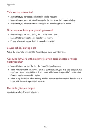 Appendix
169
Calls are not connected
• 	Ensure that you have accessed the right cellular network.
• 	Ensure that you have not set call barring for the phone number you are dialling.
• 	Ensure that you have not set call barring for the incoming phone number.
Others cannot hear you speaking on a call
• 	Ensure that you are not covering the built-in microphone.
• 	Ensure that the microphone is close to your mouth.
• 	If using a headset, ensure that it is properly connected.
Sound echoes during a call
Adjust the volume by pressing theVolume key or move to another area.
A cellular network or the Internet is often disconnected or audio
quality is poor
• 	Ensure that you are not blocking the device’s internal antenna.
• 	When you are in areas with weak signals or poor reception, you may lose reception.You
may have connectivity problems due to issues with the service provider’s base station.
Move to another area and try again.
• 	When using the device while moving, wireless network services may be disabled due to
issues with the service provider’s network.
The battery icon is empty
Your battery is low. Charge the battery.
 