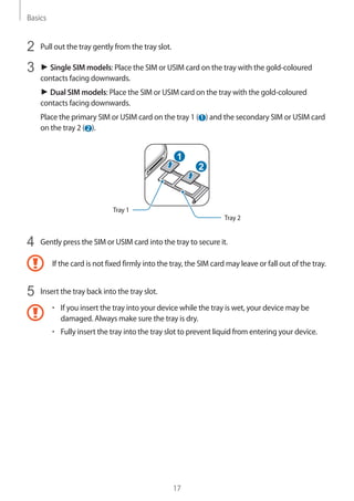 Basics
17
2	 Pull out the tray gently from the tray slot.
3	 ► Single SIM models: Place the SIM or USIM card on the tray with the gold-coloured
contacts facing downwards.
► Dual SIM models: Place the SIM or USIM card on the tray with the gold-coloured
contacts facing downwards.
Place the primary SIM or USIM card on the tray 1 ( 1 ) and the secondary SIM or USIM card
on the tray 2 ( 2 ).
1
2
Tray 2
Tray 1
4	 Gently press the SIM or USIM card into the tray to secure it.
If the card is not fixed firmly into the tray, the SIM card may leave or fall out of the tray.
5	 Insert the tray back into the tray slot.
• 	If you insert the tray into your device while the tray is wet, your device may be
damaged. Always make sure the tray is dry.
• 	Fully insert the tray into the tray slot to prevent liquid from entering your device.
 