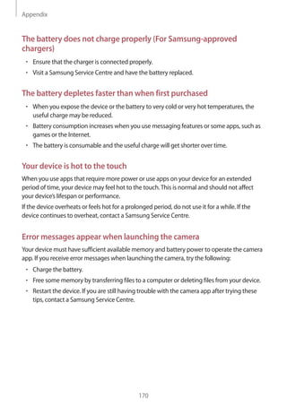 Appendix
170
The battery does not charge properly (For Samsung-approved
chargers)
• 	Ensure that the charger is connected properly.
• 	Visit a Samsung Service Centre and have the battery replaced.
The battery depletes faster than when first purchased
• 	When you expose the device or the battery to very cold or very hot temperatures, the
useful charge may be reduced.
• 	Battery consumption increases when you use messaging features or some apps, such as
games or the Internet.
• 	The battery is consumable and the useful charge will get shorter over time.
Your device is hot to the touch
When you use apps that require more power or use apps on your device for an extended
period of time, your device may feel hot to the touch.This is normal and should not affect
your device’s lifespan or performance.
If the device overheats or feels hot for a prolonged period, do not use it for a while. If the
device continues to overheat, contact a Samsung Service Centre.
Error messages appear when launching the camera
Your device must have sufficient available memory and battery power to operate the camera
app. If you receive error messages when launching the camera, try the following:
• 	Charge the battery.
• 	Free some memory by transferring files to a computer or deleting files from your device.
• 	Restart the device. If you are still having trouble with the camera app after trying these
tips, contact a Samsung Service Centre.
 