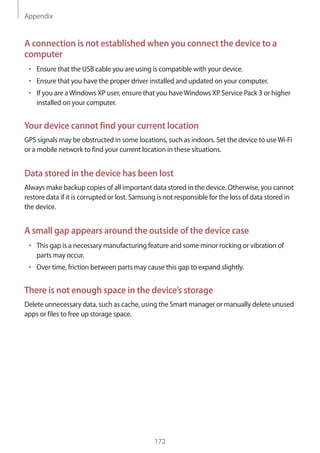 Appendix
172
A connection is not established when you connect the device to a
computer
• 	Ensure that the USB cable you are using is compatible with your device.
• 	Ensure that you have the proper driver installed and updated on your computer.
• 	If you are aWindows XP user, ensure that you haveWindows XP Service Pack 3 or higher
installed on your computer.
Your device cannot find your current location
GPS signals may be obstructed in some locations, such as indoors. Set the device to useWi-Fi
or a mobile network to find your current location in these situations.
Data stored in the device has been lost
Always make backup copies of all important data stored in the device. Otherwise, you cannot
restore data if it is corrupted or lost. Samsung is not responsible for the loss of data stored in
the device.
A small gap appears around the outside of the device case
• 	This gap is a necessary manufacturing feature and some minor rocking or vibration of
parts may occur.
• 	Over time, friction between parts may cause this gap to expand slightly.
There is not enough space in the device’s storage
Delete unnecessary data, such as cache, using the Smart manager or manually delete unused
apps or files to free up storage space.
 