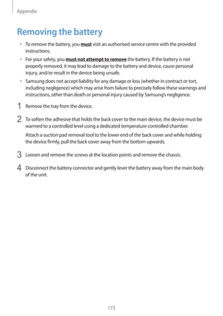Appendix
173
Removing the battery
• 	To remove the battery, you must visit an authorised service centre with the provided
instructions.
• 	For your safety, you must not attempt to remove the battery. If the battery is not
properly removed, it may lead to damage to the battery and device, cause personal
injury, and/or result in the device being unsafe.
• 	Samsung does not accept liability for any damage or loss (whether in contract or tort,
including negligence) which may arise from failure to precisely follow these warnings and
instructions, other than death or personal injury caused by Samsung’s negligence.
1	 Remove the tray from the device.
2	 To soften the adhesive that holds the back cover to the main device, the device must be
warmed to a controlled level using a dedicated temperature controlled chamber.
Attach a suction pad removal tool to the lower end of the back cover and while holding
the device firmly, pull the back cover away from the bottom upwards.
3	 Loosen and remove the screws at the location points and remove the chassis.
4	 Disconnect the battery connector and gently lever the battery away from the main body
of the unit.
 
