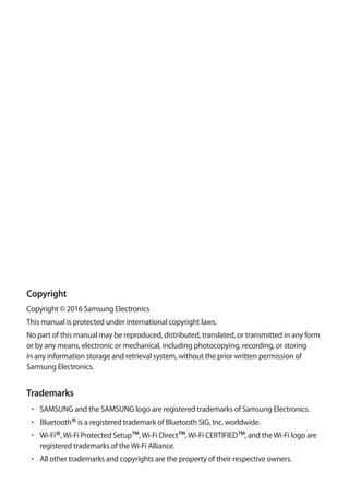 Copyright
Copyright © 2016 Samsung Electronics
This manual is protected under international copyright laws.
No part of this manual may be reproduced, distributed, translated, or transmitted in any form
or by any means, electronic or mechanical, including photocopying, recording, or storing
in any information storage and retrieval system, without the prior written permission of
Samsung Electronics.
Trademarks
• 	SAMSUNG and the SAMSUNG logo are registered trademarks of Samsung Electronics.
• 	Bluetooth®is a registered trademark of Bluetooth SIG, Inc. worldwide.
• 	Wi-Fi®,Wi-Fi Protected Setup™,Wi-Fi Direct™,Wi-Fi CERTIFIED™, and theWi-Fi logo are
registered trademarks of theWi-Fi Alliance.
• 	All other trademarks and copyrights are the property of their respective owners.
 