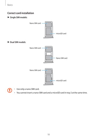 Basics
18
Correct card installation
► Single SIM models:
Nano-SIM card
microSD card
► Dual SIM models:
Nano-SIM card
Nano-SIM card
Nano-SIM card
microSD card
• 	Use only a nano-SIM card.
• 	You cannot insert a nano-SIM card and a microSD card in tray 2 at the same time.
 