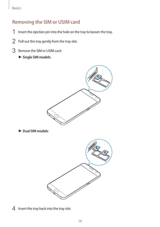 Basics
19
Removing the SIM or USIM card
1	 Insert the ejection pin into the hole on the tray to loosen the tray.
2	 Pull out the tray gently from the tray slot.
3	 Remove the SIM or USIM card.
► Single SIM models:
► Dual SIM models:
4	 Insert the tray back into the tray slot.
 