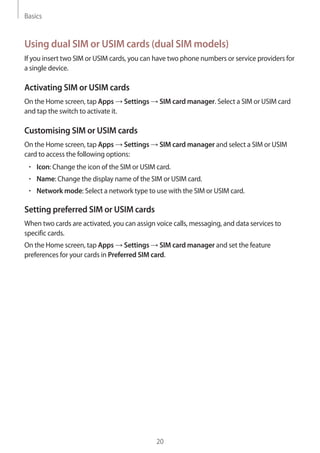Basics
20
Using dual SIM or USIM cards (dual SIM models)
If you insert two SIM or USIM cards, you can have two phone numbers or service providers for
a single device.
Activating SIM or USIM cards
On the Home screen, tap Apps → Settings → SIM card manager. Select a SIM or USIM card
and tap the switch to activate it.
Customising SIM or USIM cards
On the Home screen, tap Apps → Settings → SIM card manager and select a SIM or USIM
card to access the following options:
• 	Icon: Change the icon of the SIM or USIM card.
• 	Name: Change the display name of the SIM or USIM card.
• 	Network mode: Select a network type to use with the SIM or USIM card.
Setting preferred SIM or USIM cards
When two cards are activated, you can assign voice calls, messaging, and data services to
specific cards.
On the Home screen, tap Apps → Settings → SIM card manager and set the feature
preferences for your cards in Preferred SIM card.
 