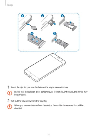 Basics
22
2
4
1 3
5
1	 Insert the ejection pin into the hole on the tray to loosen the tray.
Ensure that the ejection pin is perpendicular to the hole. Otherwise, the device may
be damaged.
2	 Pull out the tray gently from the tray slot.
When you remove the tray from the device, the mobile data connection will be
disabled.
 