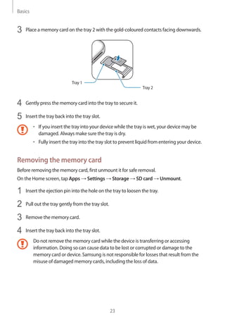 Basics
23
3	 Place a memory card on the tray 2 with the gold-coloured contacts facing downwards.
Tray 2
Tray 1
4	 Gently press the memory card into the tray to secure it.
5	 Insert the tray back into the tray slot.
• 	If you insert the tray into your device while the tray is wet, your device may be
damaged. Always make sure the tray is dry.
• 	Fully insert the tray into the tray slot to prevent liquid from entering your device.
Removing the memory card
Before removing the memory card, first unmount it for safe removal.
On the Home screen, tap Apps → Settings → Storage → SD card → Unmount.
1	 Insert the ejection pin into the hole on the tray to loosen the tray.
2	 Pull out the tray gently from the tray slot.
3	 Remove the memory card.
4	 Insert the tray back into the tray slot.
Do not remove the memory card while the device is transferring or accessing
information. Doing so can cause data to be lost or corrupted or damage to the
memory card or device. Samsung is not responsible for losses that result from the
misuse of damaged memory cards, including the loss of data.
 