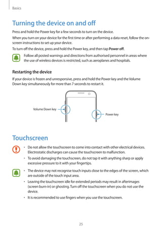 Basics
25
Turning the device on and off
Press and hold the Power key for a few seconds to turn on the device.
When you turn on your device for the first time or after performing a data reset, follow the on-
screen instructions to set up your device.
To turn off the device, press and hold the Power key, and then tap Power off.
Follow all posted warnings and directions from authorised personnel in areas where
the use of wireless devices is restricted, such as aeroplanes and hospitals.
Restarting the device
If your device is frozen and unresponsive, press and hold the Power key and theVolume
Down key simultaneously for more than 7 seconds to restart it.
Power key
Volume Down key
Touchscreen
• 	Do not allow the touchscreen to come into contact with other electrical devices.
Electrostatic discharges can cause the touchscreen to malfunction.
• 	To avoid damaging the touchscreen, do not tap it with anything sharp or apply
excessive pressure to it with your fingertips.
• 	The device may not recognise touch inputs close to the edges of the screen, which
are outside of the touch input area.
• 	Leaving the touchscreen idle for extended periods may result in afterimages
(screen burn-in) or ghosting.Turn off the touchscreen when you do not use the
device.
• 	It is recommended to use fingers when you use the touchscreen.
 