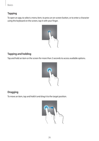 Basics
26
Tapping
To open an app, to select a menu item, to press an on-screen button, or to enter a character
using the keyboard on the screen, tap it with your finger.
Tapping and holding
Tap and hold an item or the screen for more than 2 seconds to access available options.
Dragging
To move an item, tap and hold it and drag it to the target position.
 