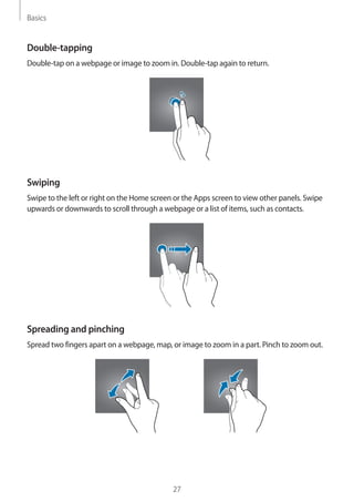 Basics
27
Double-tapping
Double-tap on a webpage or image to zoom in. Double-tap again to return.
Swiping
Swipe to the left or right on the Home screen or the Apps screen to view other panels. Swipe
upwards or downwards to scroll through a webpage or a list of items, such as contacts.
Spreading and pinching
Spread two fingers apart on a webpage, map, or image to zoom in a part. Pinch to zoom out.
 
