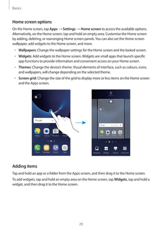 Basics
29
Home screen options
On the Home screen, tap Apps → Settings → Home screen to access the available options.
Alternatively, on the Home screen, tap and hold an empty area. Customise the Home screen
by adding, deleting, or rearranging Home screen panels.You can also set the Home screen
wallpaper, add widgets to the Home screen, and more.
• 	Wallpapers: Change the wallpaper settings for the Home screen and the locked screen.
• 	Widgets: Add widgets to the Home screen.Widgets are small apps that launch specific
app functions to provide information and convenient access on your Home screen.
• 	Themes: Change the device’s theme.Visual elements of interface, such as colours, icons,
and wallpapers, will change depending on the selected theme.
• 	Screen grid: Change the size of the grid to display more or less items on the Home screen
and the Apps screen.
Adding items
Tap and hold an app or a folder from the Apps screen, and then drag it to the Home screen.
To add widgets, tap and hold an empty area on the Home screen, tap Widgets, tap and hold a
widget, and then drag it to the Home screen.
 