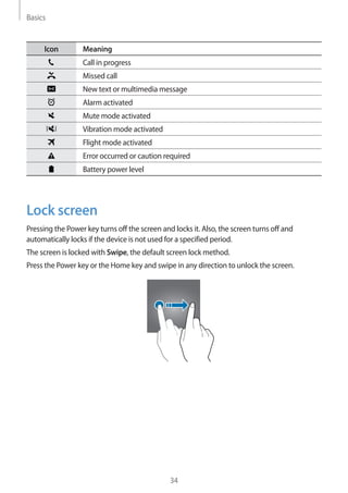 Basics
34
Icon Meaning
Call in progress
Missed call
New text or multimedia message
Alarm activated
Mute mode activated
Vibration mode activated
Flight mode activated
Error occurred or caution required
Battery power level
Lock screen
Pressing the Power key turns off the screen and locks it. Also, the screen turns off and
automatically locks if the device is not used for a specified period.
The screen is locked with Swipe, the default screen lock method.
Press the Power key or the Home key and swipe in any direction to unlock the screen.
 