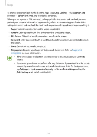 Basics
35
To change the screen lock method, on the Apps screen, tap Settings → Lock screen and
security → Screen lock type, and then select a method.
When you set a pattern, PIN, password, or fingerprint for the screen lock method, you can
protect your personal information by preventing others from accessing your device. After
setting the screen lock method, the device will require an unlock code whenever unlocking it.
• 	Swipe: Swipe in any direction on the screen to unlock it.
• 	Pattern: Draw a pattern with four or more dots to unlock the screen.
• 	PIN: Enter a PIN with at least four numbers to unlock the screen.
• 	Password: Enter a password with at least four characters, numbers, or symbols to unlock
the screen.
• 	None: Do not set a screen lock method.
• 	Fingerprints: Register your fingerprints to unlock the screen. Refer to Fingerprint
recognition for more information.
• 	If the unlock code is forgotten, take the device to a Samsung Service Centre to
reset it.
• 	You can set your device to perform a factory data reset if you enter the unlock code
incorrectly several times in a row and reach the attempt limit. On the Apps screen,
tap Settings → Lock screen and security → Secure lock settings and tap the
Auto factory reset switch to activate it.
 