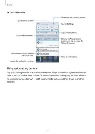 Basics
37
► Dual SIM models:
Launch Settings.
Tap a notification and perform
various actions.
Clear all notifications.
Adjust the brightness.
View more quick setting buttons.
Access the notification settings.
Quick setting buttons
Launch Quick connect.
SIM and USIM card feature
preferences.Tap to access the
SIM card manager.
Using quick setting buttons
Tap quick setting buttons to activate some features. Swipe to the left or right on the buttons
area, or tap to view more buttons.To view more detailed settings, tap and hold a button.
To rearrange buttons, tap → EDIT, tap and hold a button, and then drag it to another
location.
 